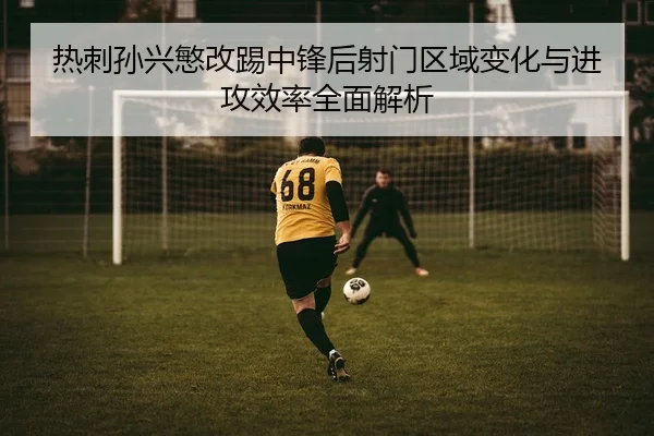 热刺孙兴慜改踢中锋后射门区域变化与进攻效率全面解析