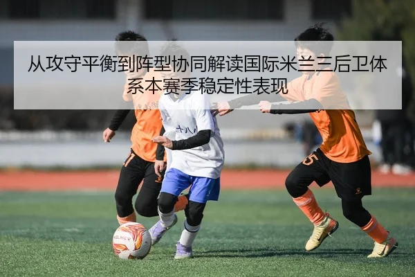 从攻守平衡到阵型协同解读国际米兰三后卫体系本赛季稳定性表现