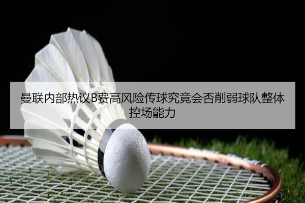 曼联内部热议B费高风险传球究竟会否削弱球队整体控场能力