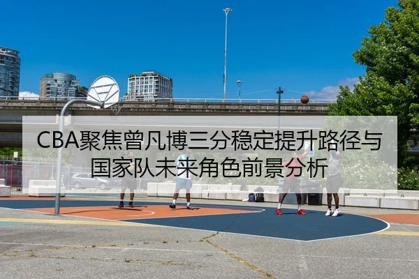 CBA聚焦曾凡博三分稳定提升路径与国家队未来角色前景分析