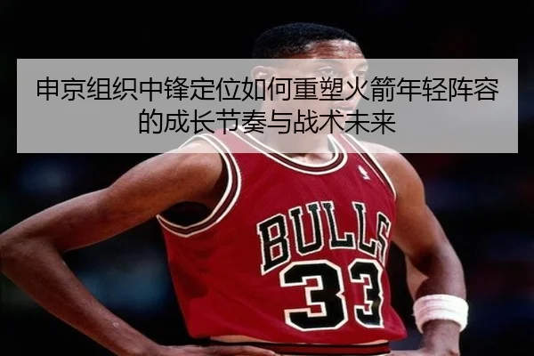 申京组织中锋定位如何重塑火箭年轻阵容的成长节奏与战术未来