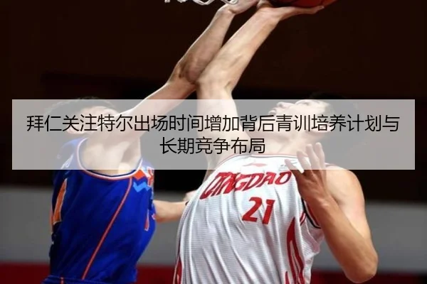 拜仁关注特尔出场时间增加背后青训培养计划与长期竞争布局