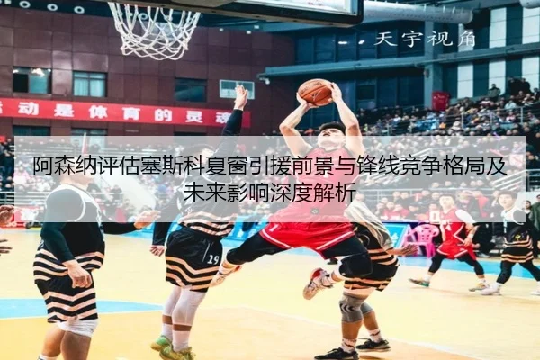 阿森纳评估塞斯科夏窗引援前景与锋线竞争格局及未来影响深度解析