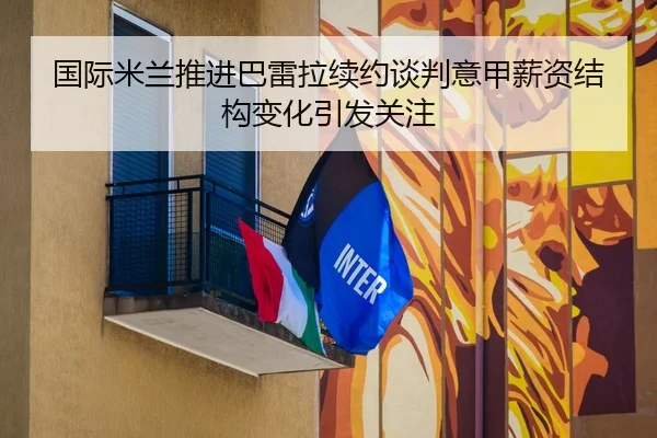 国际米兰推进巴雷拉续约谈判意甲薪资结构变化引发关注