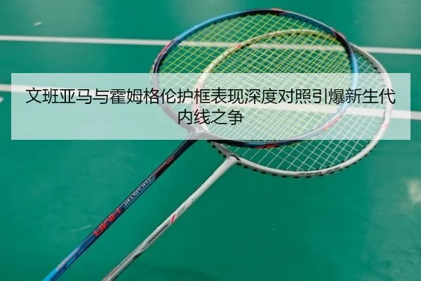 文班亚马与霍姆格伦护框表现深度对照引爆新生代内线之争